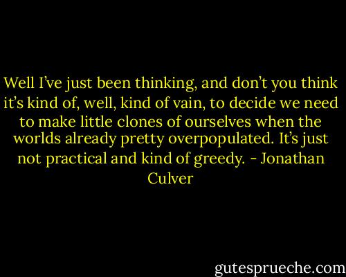 Well I’ve just been thinking, and don’t you<br />think it’s kind of, well, kind of vain, to decide we<br />need to make little clones of ourselves when the<br />worlds already pretty overpopulated. It’s just not<br />practical and kind of greedy. - Jonathan Culver