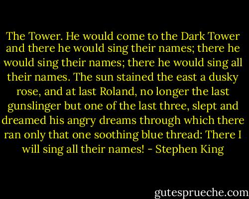 The Tower. He would come to the Dark Tower and there he would sing their names; there he would sing their names; there he would sing all their names. The sun stained the east a dusky rose, and at last Roland, no longer the last gunslinger but one of the last three, slept and dreamed his angry dreams through which there ran only that one soothing blue thread: There I will sing all their names! - Stephen King
