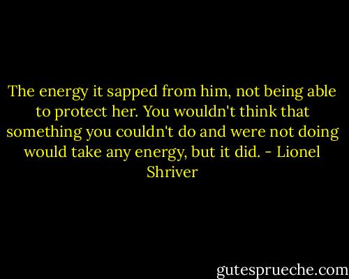 The energy it sapped from him, not being able to protect her. You wouldn't think that something you couldn't do and were not doing would take any energy, but it did. - Lionel Shriver