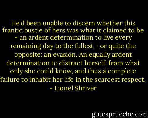 He'd been unable to discern whether this frantic bustle of hers was what it claimed to be - an ardent determination to live every remaining day to the fullest - or quite the opposite: an evasion. An equally ardent determination to distract herself, from what only she could know, and thus a complete failure to inhabit her life in the scarcest respect. - Lionel Shriver