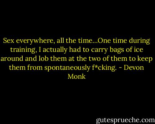 Sex everywhere, all the time…One time during training, I actually had to carry<br />bags of ice around and lob them at the two of them to keep them from spontaneously f*cking. - Devon Monk