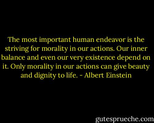 The most important human endeavor is the striving for morality in our actions. Our inner balance and even our very existence depend on it. Only morality in our actions can give beauty and dignity to life. - Albert Einstein