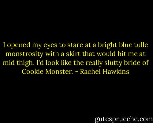 I opened my eyes to stare at a bright blue tulle monstrosity with a skirt that would hit me at mid thigh. I'd look like the really slutty bride of Cookie Monster. - Rachel Hawkins