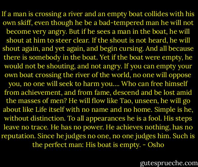 If a man is crossing a river and an empty boat collides with his own skiff, even though he be a bad-tempered man he will not become very angry. But if he sees a man in the boat, he will shout at him to steer clear. If the shout is not heard, he will shout again, and yet again, and begin cursing. And all because there is somebody in the boat. Yet if the boat were empty, he would not be shouting, and not angry. If you can empty your own boat crossing the river of the world, no one will oppose you, no one will seek to harm you…. Who can free himself from achievement, and from fame, descend and be lost amid the masses of men? He will flow like Tao, unseen, he will go about like Life itself with no name and no home. Simple is he, without distinction. To all appearances he is a fool. His steps leave no trace. He has no power. He achieves nothing, has no reputation. Since he judges no one, no one judges him. Such is the perfect man: His boat is empty. - Osho