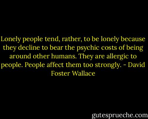 Lonely people tend, rather, to be lonely because they decline to bear the psychic costs of being around other humans. They are allergic to people. People affect them too strongly. - David Foster Wallace