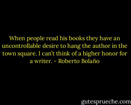 When people read his books they have an uncontrollable desire to hang the author in the town square. I can’t think of a higher honor for a writer. - Roberto Bolaño