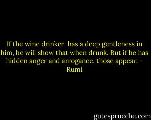 If the wine drinker <br />has a deep gentleness in him,<br />he will show that when drunk.<br />But if he has hidden anger and arrogance,<br />those appear. - Rumi