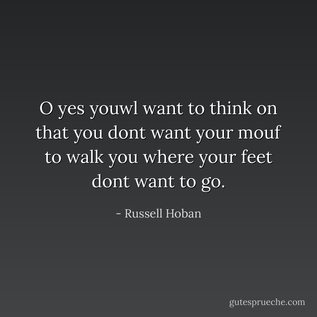 O yes youwl want to think on that you dont want your mouf to walk you where your feet dont want to go. - Russell Hoban