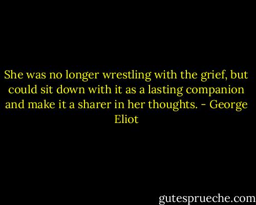 She was no longer wrestling with the grief, but could sit down with it as a lasting companion and make it a sharer in her thoughts. - George Eliot