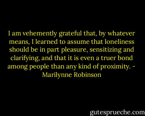 I am vehemently grateful that, by whatever means, I learned to assume that loneliness should be in part pleasure, sensitizing and clarifying, and that it is even a truer bond among people than any kind of proximity. - Marilynne Robinson