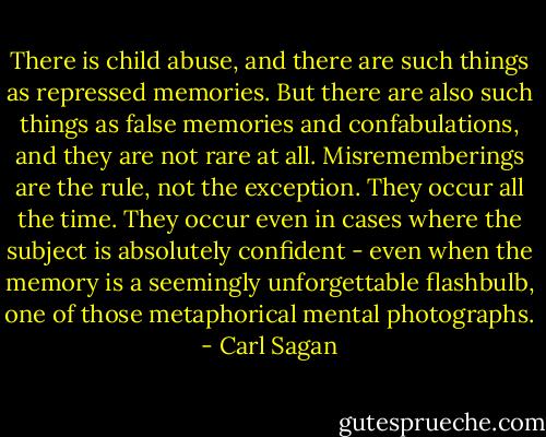 There is child abuse, and there are such things as repressed memories. But there are also such things as false memories and confabulations, and they are not rare at all. Misrememberings are the rule, not the exception. They occur all the time. They occur even in cases where the subject is absolutely confident - even when the memory is a seemingly unforgettable flashbulb, one of those metaphorical mental photographs. - Carl Sagan