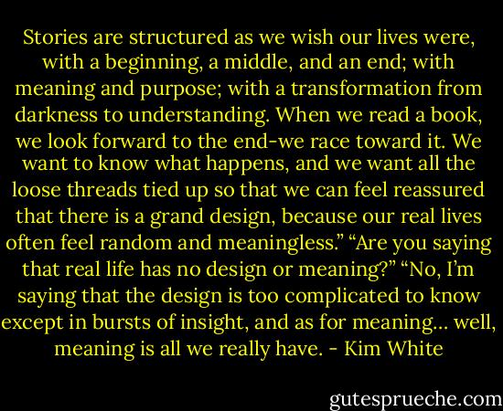 Sto­ries are struc­tured as we wish our lives were, with a begin­ning, a mid­dle, and an end; with mean­ing and pur­pose; with a trans­for­ma­tion from dark­ness to under­stand­ing. When we read a book, we look for­ward to the end-we race toward it. We want to know what hap­pens, and we want all the loose threads tied up so that we can feel reas­sured that there is a grand design, because our real lives often feel ran­dom and meaningless.”<br />“Are you say­ing that real life has no design or meaning?”<br />“No, I’m say­ing that the design is too com­pli­cated to know except in bursts of insight, and as for mean­ing… well, mean­ing is all we really have. - Kim White