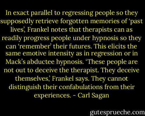 In exact parallel to regressing people so they supposedly retrieve forgotten memories of ‘past lives’, Frankel notes that therapists can as readily progress people under hypnosis so they can ‘remember’ their futures. This elicits the same emotive intensity as in regression or in Mack’s abductee hypnosis. ‘These people are not out to deceive the therapist. They deceive themselves,’ Frankel says. They cannot distinguish their confabulations from their experiences. - Carl Sagan