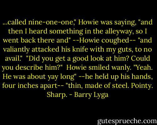 ...called nine-one-one," Howie was saying, "and then I heard something in the alleyway, so I went back there and" --Howie coughed-- "and valiantly attacked his knife with my guts, to no avail."<br /><br />"Did you get a good look at him? Could you describe him?"<br /><br />Howie smiled wanly. "Yeah. He was about yay long" --he held up his hands, four inches apart-- "thin, made of steel. Pointy. Sharp. - Barry Lyga