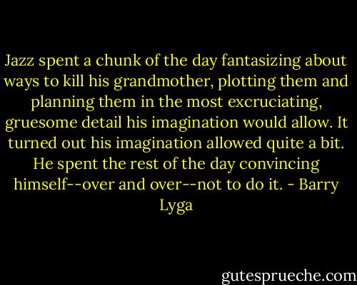 Jazz spent a chunk of the day fantasizing about ways to kill his grandmother, plotting them and planning them in the most excruciating, gruesome detail his imagination would allow. It turned out his imagination allowed quite a bit. He spent the rest of the day convincing himself--over and over--not to do it. - Barry Lyga
