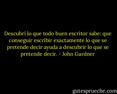 Descubrí lo que todo buen escritor sabe: que conseguir escribir exactamente lo que se pretende decir ayuda a descubrir lo que se pretende decir. - John Gardner