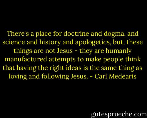 There's a place for doctrine and dogma, and science and history and apologetics, but, these things are not Jesus - they are humanly manufactured attempts to make people think that having the right ideas is the same thing as loving and following Jesus. - Carl Medearis