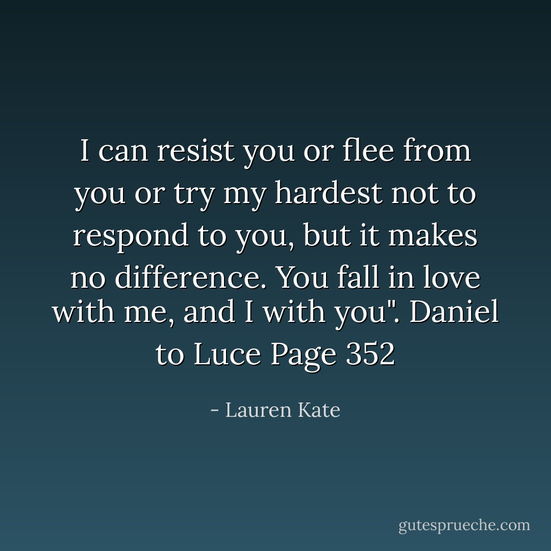 I can resist you or flee from you or try my hardest not to respond to you, but it makes no difference. You fall in love with me, and I with you". Daniel to Luce Page 352 - Lauren Kate