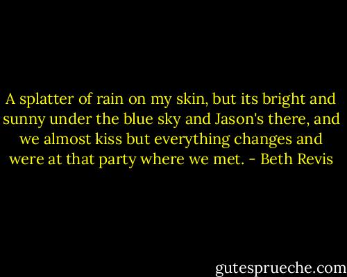 A splatter of rain on my skin, but its bright and sunny under the blue sky and Jason's there, and we almost kiss but everything changes and were at that party where we met. - Beth Revis