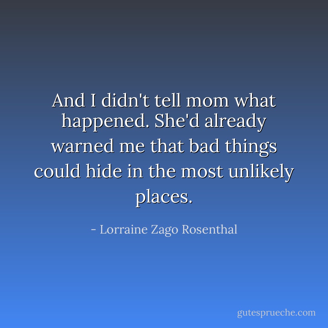 And I didn't tell mom what happened. She'd already warned me that bad things could hide in the most unlikely places. - Lorraine Zago Rosenthal
