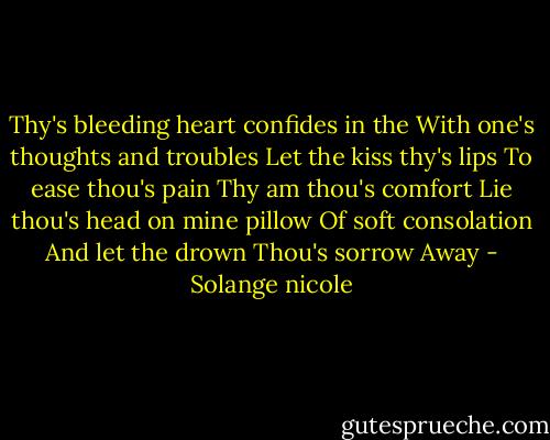 Thy's bleeding heart confides in the With one's thoughts and troubles Let the kiss thy's lips To ease thou's pain Thy am thou's comfort Lie thou's head on mine pillow Of soft consolation And let the drown Thou's sorrow Away - Solange nicole