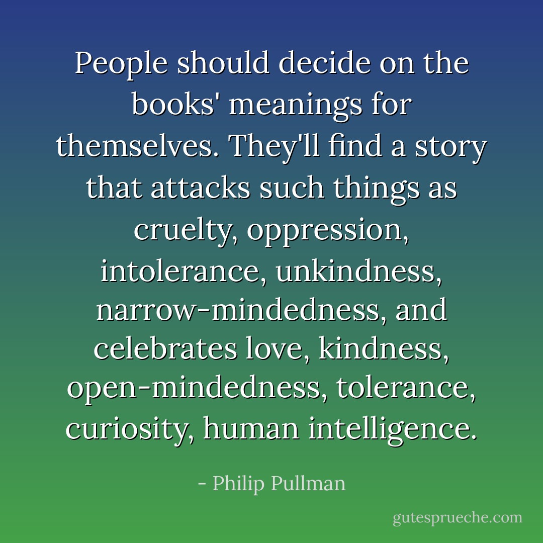 People should decide on the books' meanings for themselves. They'll find a story that attacks such things as cruelty, oppression, intolerance, unkindness, narrow-mindedness, and celebrates love, kindness, open-mindedness, tolerance, curiosity, human intelligence. - Philip Pullman