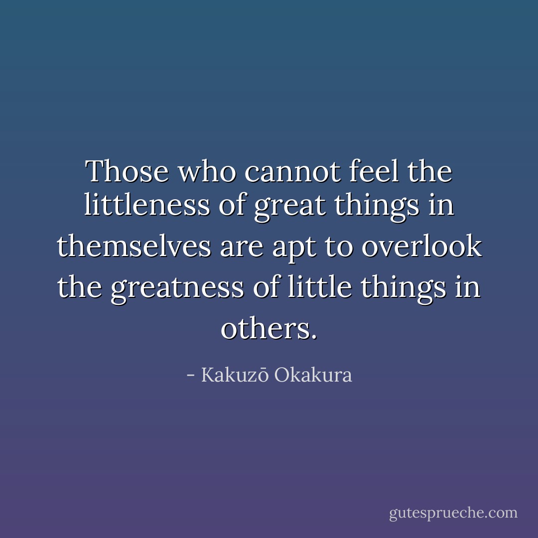 Those who cannot feel the littleness of great things in themselves are apt to overlook the greatness of little things in others. - Kakuzō Okakura