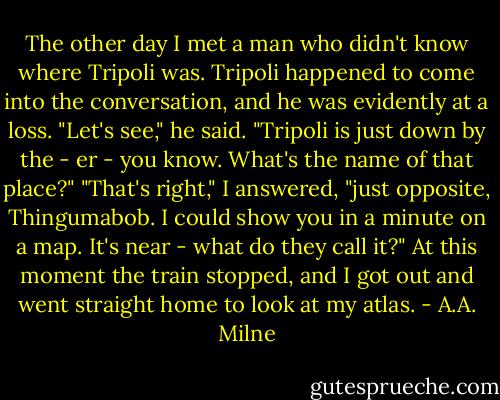 The other day I met a man who didn't know where Tripoli was. Tripoli happened to come into the conversation, and he was evidently at a loss. "Let's see," he said. "Tripoli is just down by the - er - you know. What's the name of that place?" "That's right," I answered, "just opposite, Thingumabob. I could show you in a minute on a map. It's near - what do they call it?" At this moment the train stopped, and I got out and went straight home to look at my atlas. - A.A. Milne