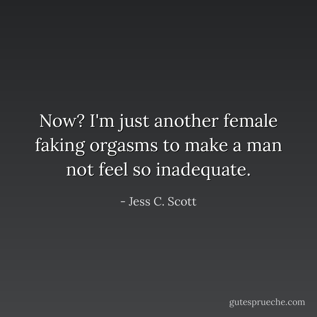 Now? I'm just another female faking orgasms to make a man not feel so inadequate. - Jess C. Scott