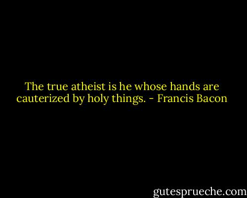 The true atheist is he whose hands are cauterized by holy things. - Francis Bacon