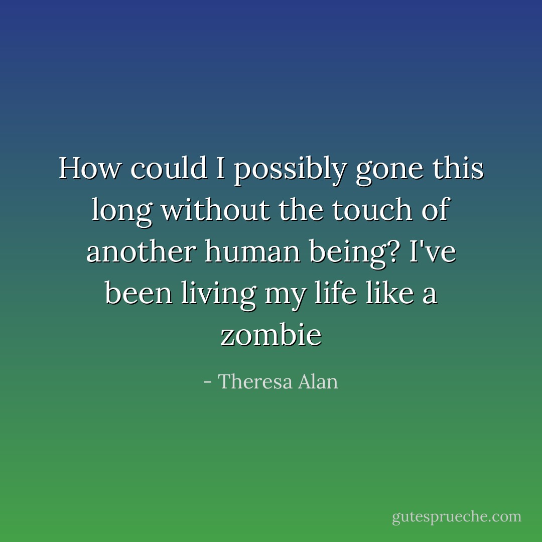 How could I possibly gone this long without the touch of another human being? I've been living my life like a zombie - Theresa Alan