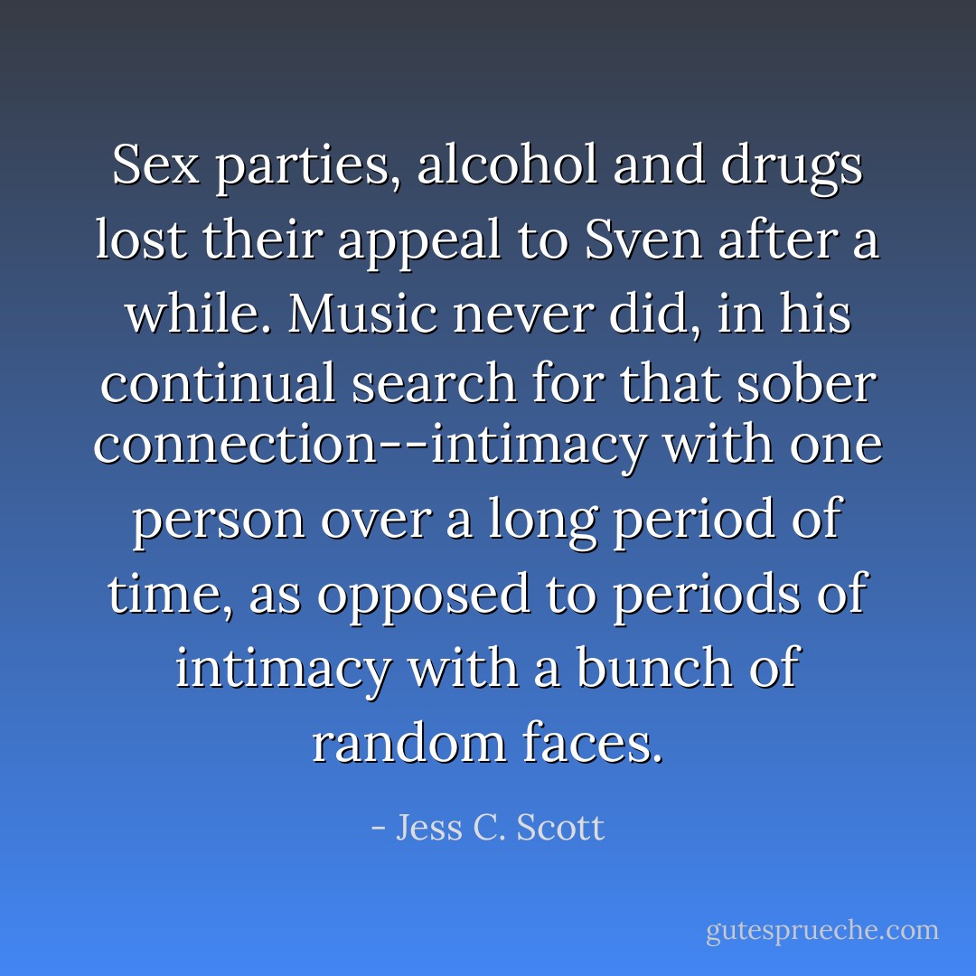 Sex parties, alcohol and drugs lost their appeal to Sven after a while. Music never did, in his continual search for that sober connection--intimacy with one person over a long period of time, as opposed to periods of intimacy with a bunch of random faces. - Jess C. Scott