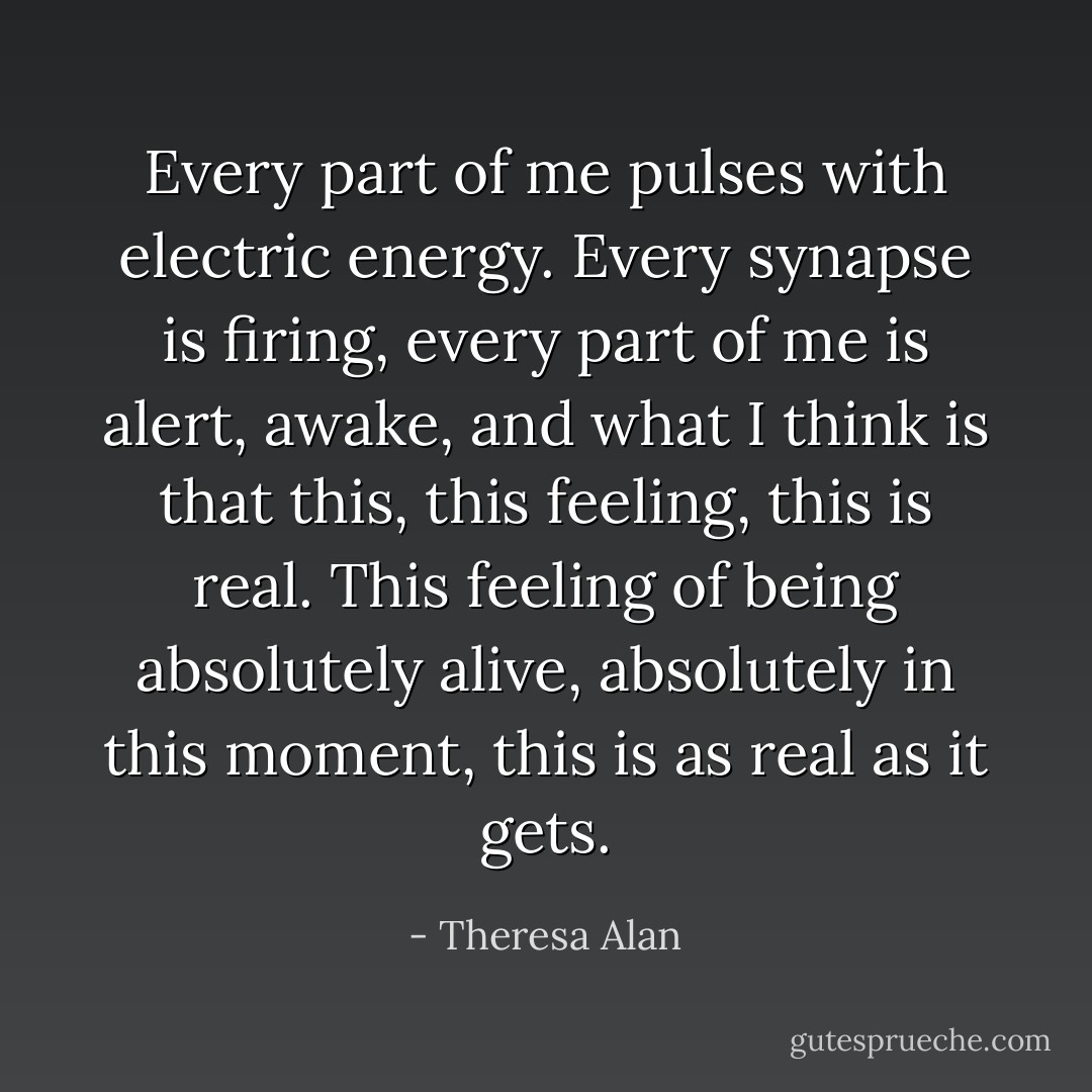 Every part of me pulses with electric energy. Every synapse is firing, every part of me is alert, awake, and what I think is that this, this feeling, this is real. This feeling of being absolutely alive, absolutely in this moment, this is as real as it gets. - Theresa Alan