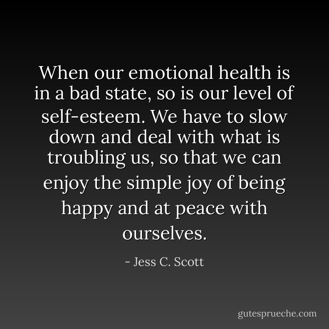 When our emotional health is in a bad state, so is our level of self-esteem. We have to slow down and deal with what is troubling us, so that we can enjoy the simple joy of being happy and at peace with ourselves. - Jess C. Scott