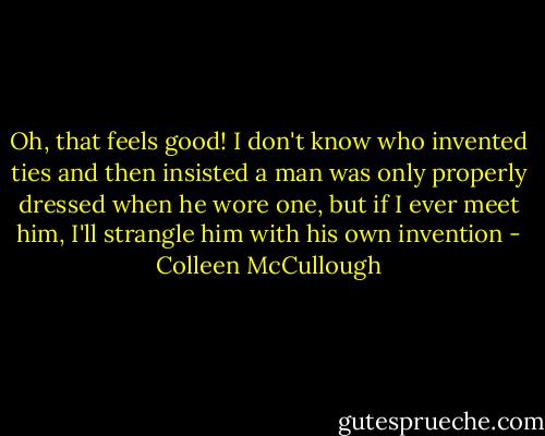 Oh, that feels good! I don't know who invented ties and then insisted a man was only properly dressed when he wore one, but if I ever meet him, I'll strangle him with his own invention - Colleen McCullough