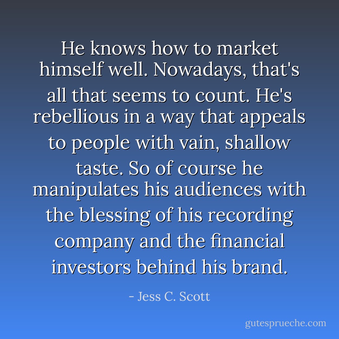 He knows how to market himself well. Nowadays, that's all that seems to count. He's rebellious in a way that appeals to people with vain, shallow taste. So of course he manipulates his audiences with the blessing of his recording company and the financial investors behind his brand. - Jess C. Scott