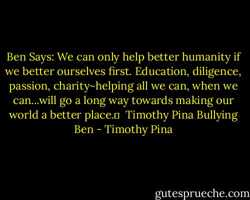 Ben Says: We can only help better humanity if we better ourselves first. Education, diligence, passion, charity~helping all we can, when we can...will go a long way towards making our world a better place.✌<br /><br />Timothy Pina<br />Bullying Ben - Timothy Pina