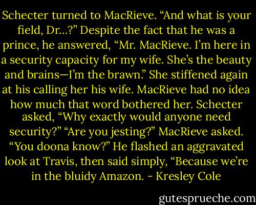 Schecter turned to MacRieve. “And what is your field, Dr…?”<br />Despite the fact that he was a prince, he answered, “Mr. MacRieve. I’m here in a security capacity for my wife. She’s the beauty and brains—I’m the brawn.”<br />She stiffened again at his calling her his wife. MacRieve had no idea how much that word bothered her.<br />Schecter asked, “Why exactly would anyone need security?”<br />“Are you jesting?” MacRieve asked. “You doona know?” He flashed an aggravated look at Travis, then said simply, “Because we’re in the bluidy Amazon. - Kresley Cole