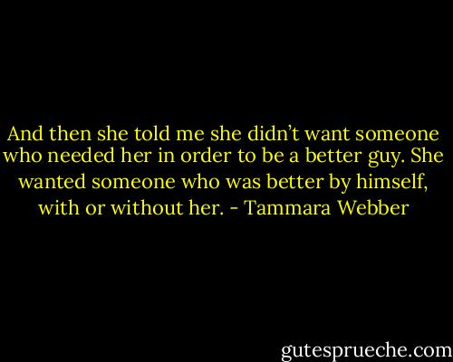 And then she told me she didn’t want someone who needed her in order to be a better guy. She wanted someone who was better by himself, with or without her. - Tammara Webber