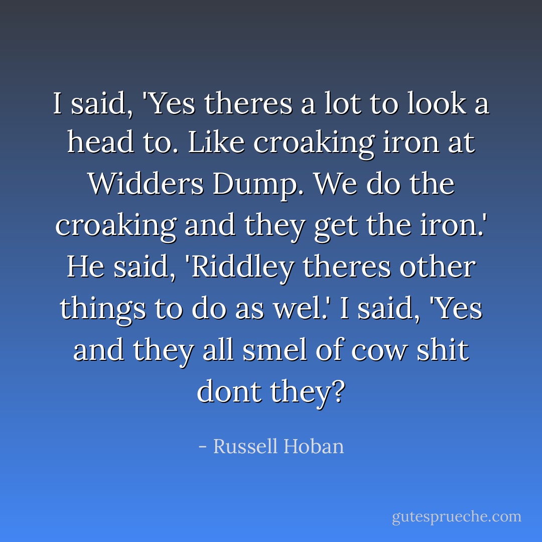 I said, 'Yes theres a lot to look a head to. Like croaking iron at Widders Dump. We do the croaking and they get the iron.'<br />He said, 'Riddley theres other things to do as wel.'<br />I said, 'Yes and they all smel of cow shit dont they? - Russell Hoban