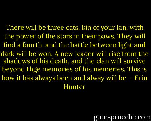 There will be three cats, kin of your kin, with the power of the stars in their paws. They will find a fourth, and the battle between light and dark will be won. A new leader will rise from the shadows of his death, and the clan will survive beyond thge memories of his memeries. This is how it has always been and alway will be. - Erin Hunter