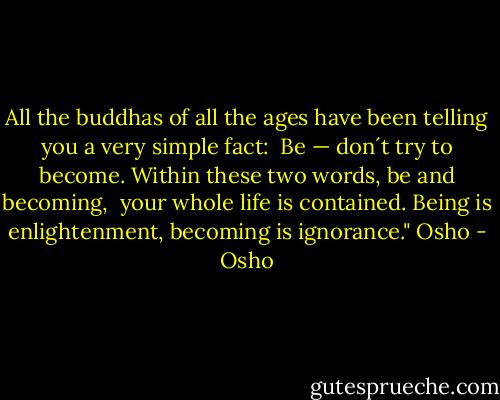 All the buddhas of all the ages have been telling you a very simple fact: <br />Be — don´t try to become. Within these two words, be and becoming, <br />your whole life is contained. Being is enlightenment, becoming is ignorance." Osho - Osho