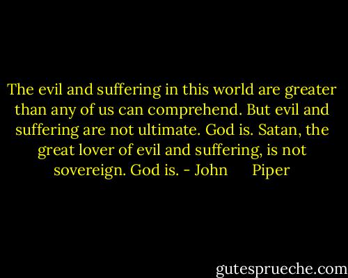 The evil and suffering in this world are greater than any of us can comprehend. But evil and suffering are not ultimate. God is. Satan, the great lover of evil and suffering, is not sovereign. God is. - John      Piper