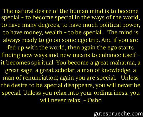 The natural desire of the human mind is to become special - to become special in the ways of the world, to have many degrees, to have much political power, to have money, wealth - to be special.<br /> <br />The mind is always ready to go on some ego trip. And if you are fed up with the world, then again the ego starts finding new ways and new means to enhance itself - it becomes spiritual. You become a great mahatma, a great sage, a great scholar, a man of knowledge, a man of renunciation; again you are special.<br /> <br />Unless the desire to be special disappears, you will never be special. Unless you relax into your ordinariness, you will never relax. - Osho