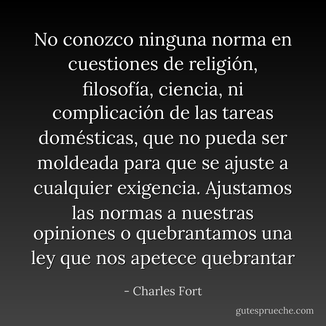 No conozco ninguna norma en cuestiones de religión, filosofía, ciencia, ni complicación de las tareas domésticas, que no pueda ser moldeada para que se ajuste a cualquier exigencia. Ajustamos las normas a nuestras opiniones o quebrantamos una ley que nos apetece quebrantar - Charles Fort