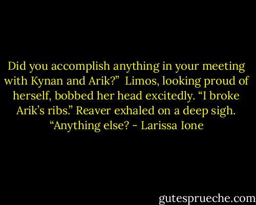 Did you accomplish anything in your meeting with Kynan and Arik?” <br />Limos, looking proud of herself, bobbed her head excitedly. “I broke Arik’s ribs.”<br />Reaver exhaled on a deep sigh. “Anything else? - Larissa Ione