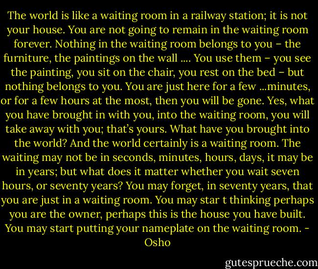 The world is like a waiting room in a railway station; it is not your house.<br />You are not going to remain in the waiting room forever.<br />Nothing in the waiting room belongs to you – the furniture, the paintings on the wall .... You use them – you see the painting, you sit on the chair, you rest on the bed – but nothing belongs to you.<br />You are just here for a few ...minutes, or for a few hours at the most, then you will be gone.<br />Yes, what you have brought in with you, into the waiting room, you will take away with you; that’s yours. What have you brought into the world? And the world certainly is a waiting room.<br />The waiting may not be in seconds, minutes, hours, days, it may be in years; but what does it matter whether you wait seven hours, or seventy years?<br />You may forget, in seventy years, that you are just in a waiting room.<br />You may star t thinking perhaps you are the owner, perhaps this is the house you have built.<br />You may start putting your nameplate on the waiting room. - Osho
