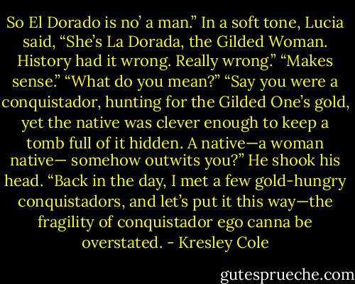 So El Dorado is no’ a man.”<br />In a soft tone, Lucia said, “She’s La Dorada, the Gilded Woman. History had it wrong.<br />Really wrong.”<br />“Makes sense.”<br />“What do you mean?”<br />“Say you were a conquistador, hunting for the Gilded One’s gold, yet the native was clever enough to keep a tomb full of it hidden. A native—a woman native— somehow outwits you?” He shook his head. “Back in the day, I met a few gold-hungry conquistadors, and let’s put it this way—the fragility of conquistador ego canna be overstated. - Kresley Cole
