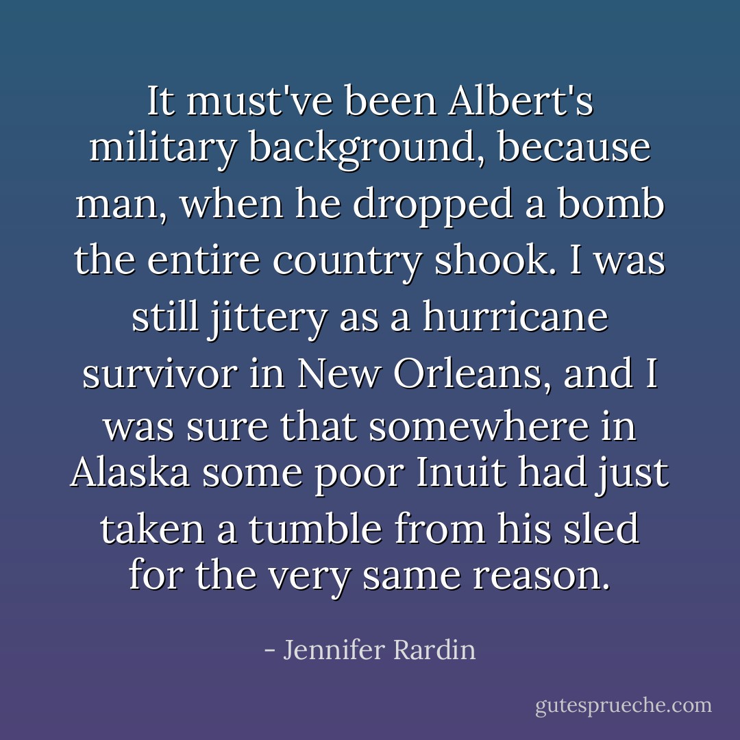 It must've been Albert's military background, because man, when he dropped a bomb the entire country shook. I was still jittery as a hurricane survivor in New Orleans, and I was sure that somewhere in Alaska some poor Inuit had just taken a tumble from his sled for the very same reason. - Jennifer Rardin