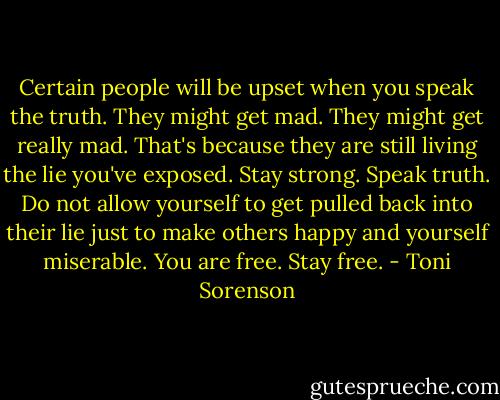 Certain people will be upset when you speak the truth. They might get mad. They might get really mad. That's because they are still living the lie you've exposed. Stay strong. Speak truth. Do not allow yourself to get pulled back into their lie just to make others happy and yourself miserable. You are free. Stay free. - Toni Sorenson